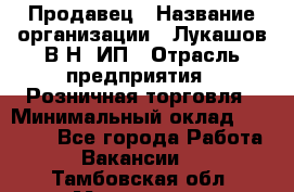 Продавец › Название организации ­ Лукашов В.Н, ИП › Отрасль предприятия ­ Розничная торговля › Минимальный оклад ­ 14 000 - Все города Работа » Вакансии   . Тамбовская обл.,Моршанск г.